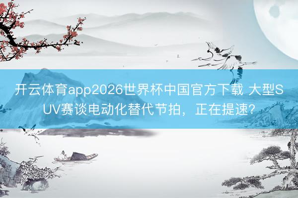 开云体育app2026世界杯中国官方下载 大型SUV赛谈电动化替代节拍，正在提速?